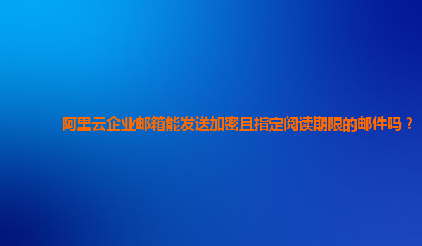 阿里云企业邮箱能发送加密且指定阅读期限的邮件吗？