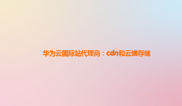 华为云国际站代理商：cdn和云端存储