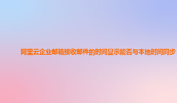 阿里云企业邮箱接收邮件的时间显示能否与本地时间同步？