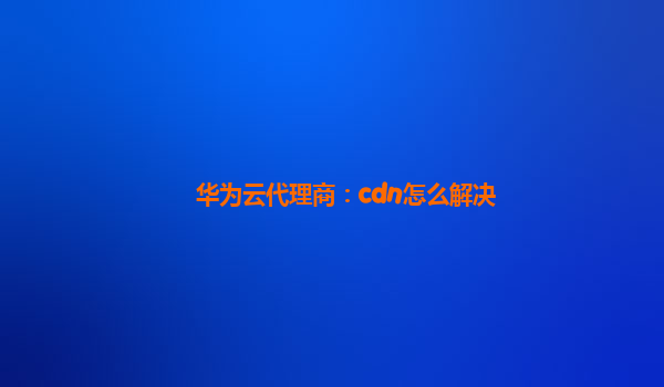 华为云代理商：cdn怎么解决