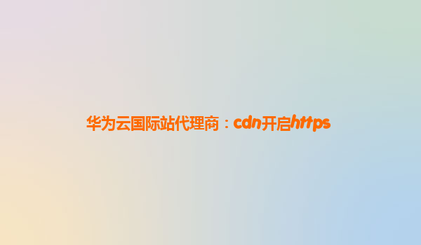 华为云国际站代理商：cdn开启https