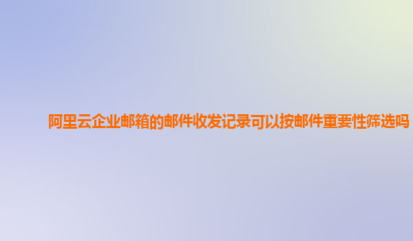 阿里云企业邮箱的邮件收发记录可以按邮件重要性筛选吗？