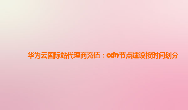 华为云国际站代理商充值：cdn节点建设按时间划分