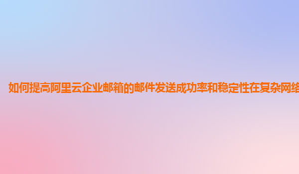 如何提高阿里云企业邮箱的邮件发送成功率和稳定性在复杂网络环境下？