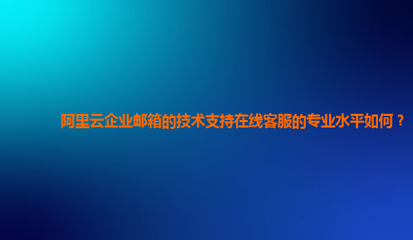 阿里云企业邮箱的技术支持在线客服的专业水平如何？