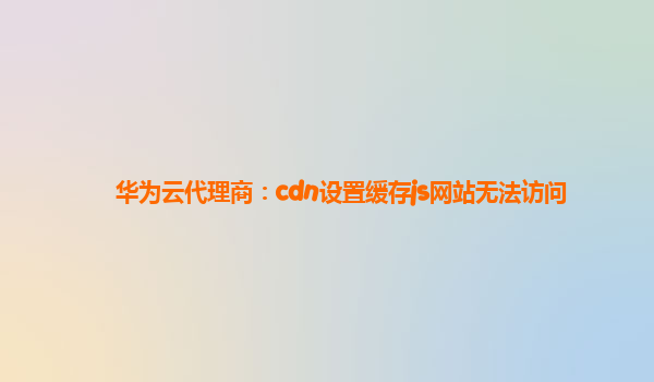 华为云代理商：cdn设置缓存js网站无法访问