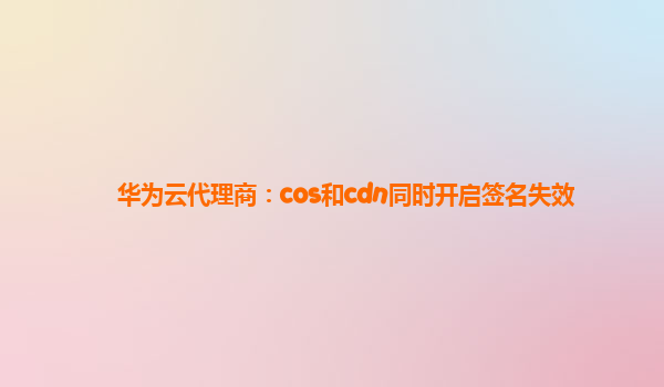 华为云代理商：cos和cdn同时开启签名失效