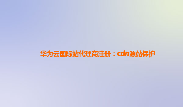 华为云国际站代理商注册：cdn源站保护