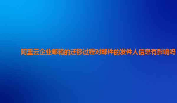 阿里云企业邮箱的迁移过程对邮件的发件人信息有影响吗？