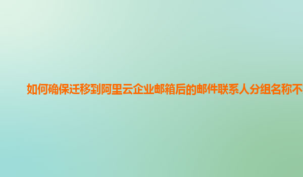 如何确保迁移到阿里云企业邮箱后的邮件联系人分组名称不变？