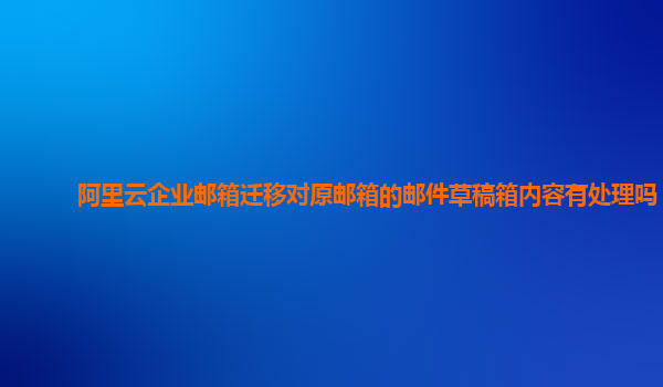 阿里云企业邮箱迁移对原邮箱的邮件草稿箱内容有处理吗？