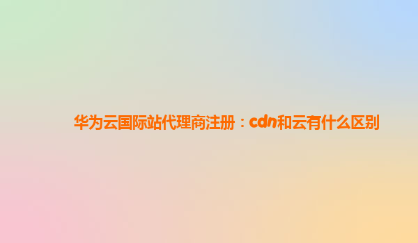 华为云国际站代理商注册：cdn和云有什么区别