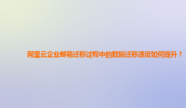 阿里云企业邮箱迁移过程中的数据迁移速度如何提升？