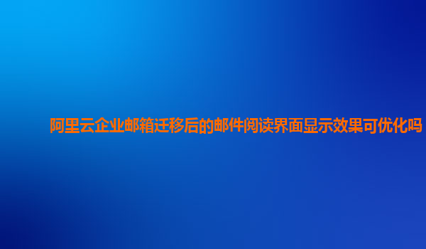 阿里云企业邮箱迁移后的邮件阅读界面显示效果可优化吗？