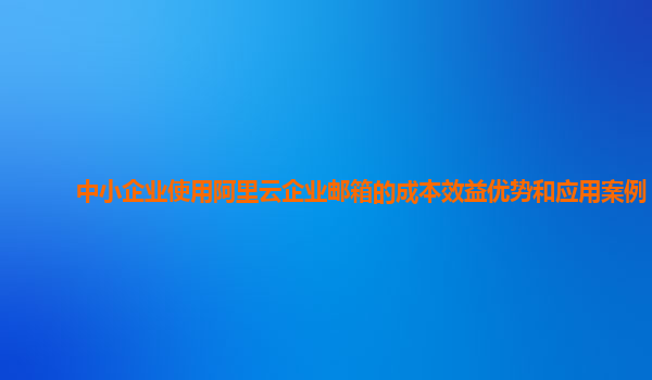 中小企业使用阿里云企业邮箱的成本效益优势和应用案例？