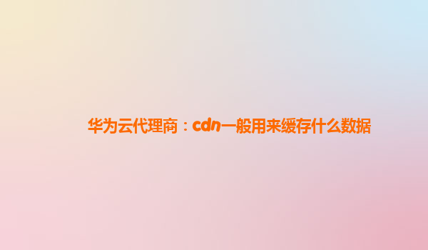 华为云代理商：cdn一般用来缓存什么数据