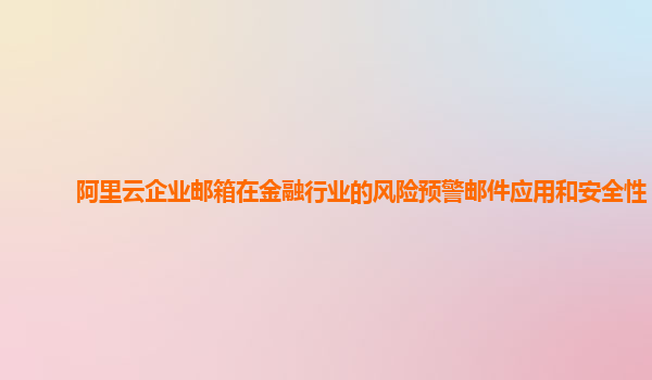 阿里云企业邮箱在金融行业的风险预警邮件应用和安全性？