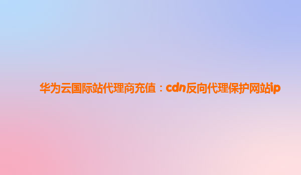 华为云国际站代理商充值：cdn反向代理保护网站ip