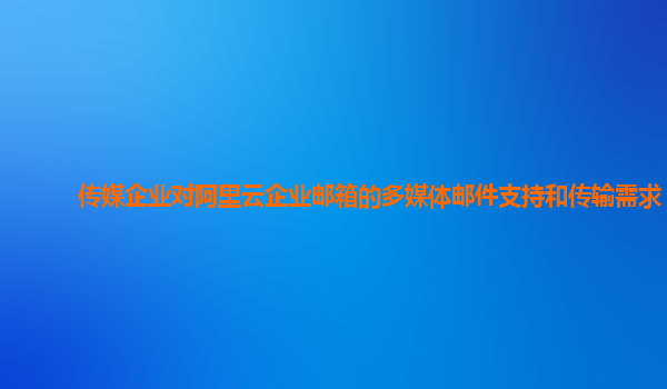 传媒企业对阿里云企业邮箱的多媒体邮件支持和传输需求？