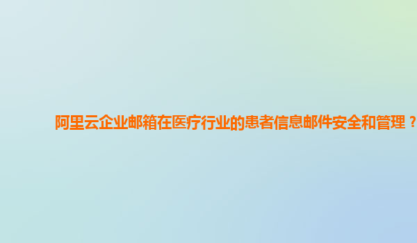 阿里云企业邮箱在医疗行业的患者信息邮件安全和管理？