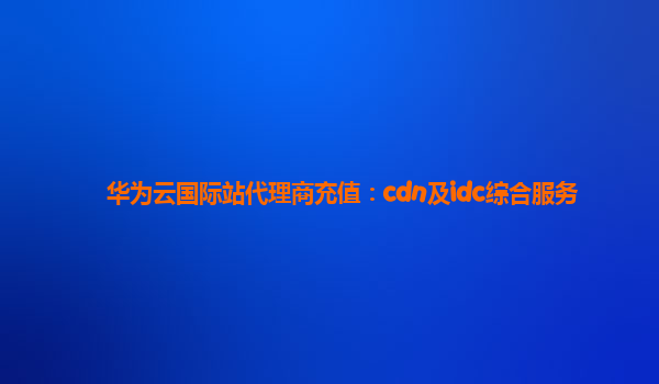 华为云国际站代理商充值：cdn及idc综合服务