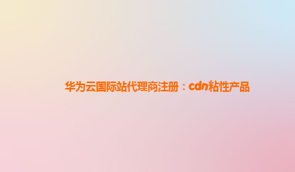 华为云国际站代理商注册：cdn粘性产品