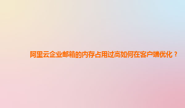 阿里云企业邮箱的内存占用过高如何在客户端优化？