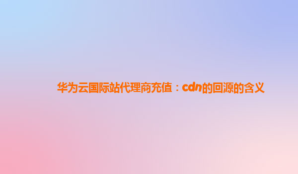 华为云国际站代理商充值：cdn的回源的含义