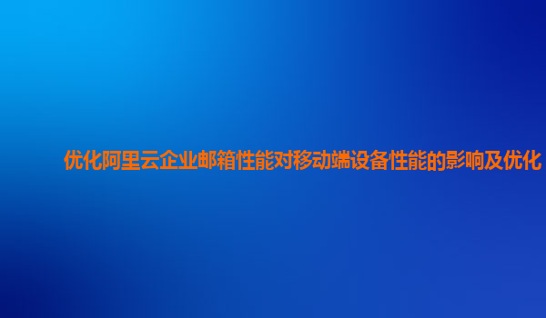 优化阿里云企业邮箱性能对移动端设备性能的影响及优化？