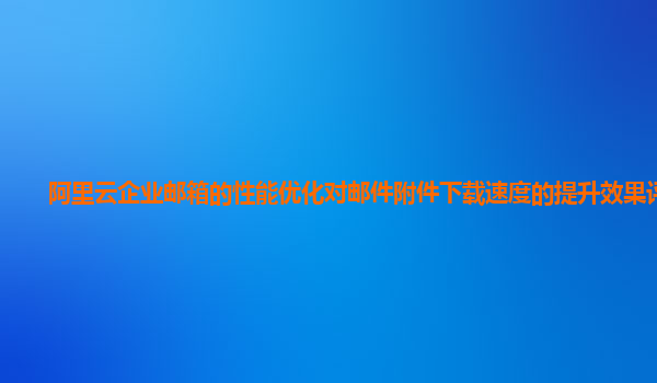 阿里云企业邮箱的性能优化对邮件附件下载速度的提升效果评估？