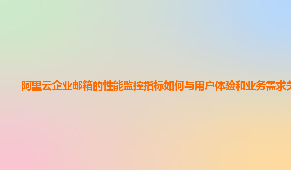 阿里云企业邮箱的性能监控指标如何与用户体验和业务需求关联？