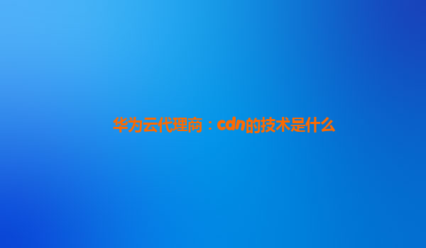 华为云代理商：cdn的技术是什么