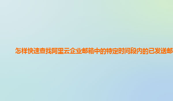 怎样快速查找阿里云企业邮箱中的特定时间段内的已发送邮件？