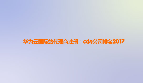 华为云国际站代理商注册：cdn公司排名2017