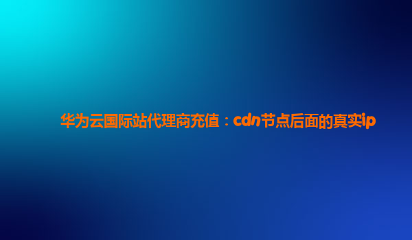 华为云国际站代理商充值：cdn节点后面的真实ip