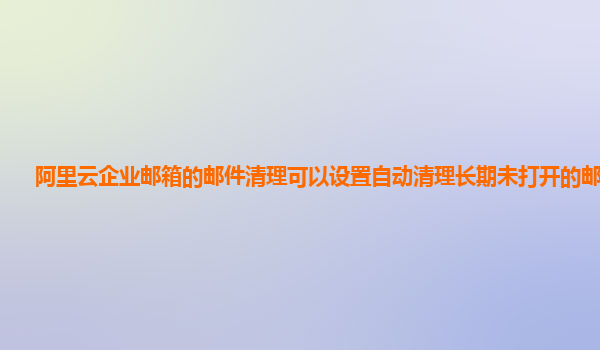 阿里云企业邮箱的邮件清理可以设置自动清理长期未打开的邮件吗？