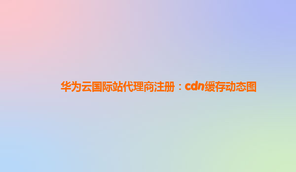 华为云国际站代理商注册：cdn缓存动态图