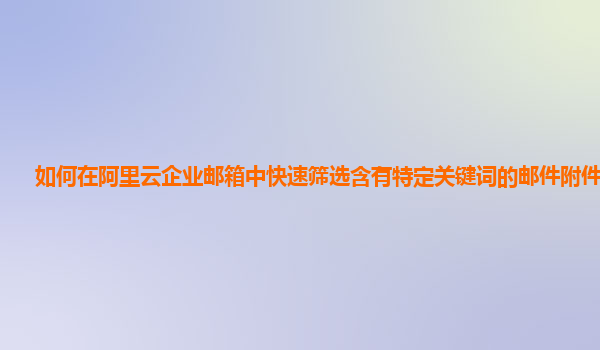 如何在阿里云企业邮箱中快速筛选含有特定关键词的邮件附件名称？