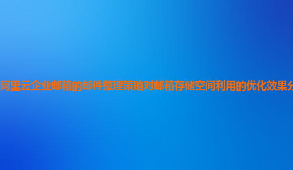 阿里云企业邮箱的邮件整理策略对邮箱存储空间利用的优化效果分析和建议？