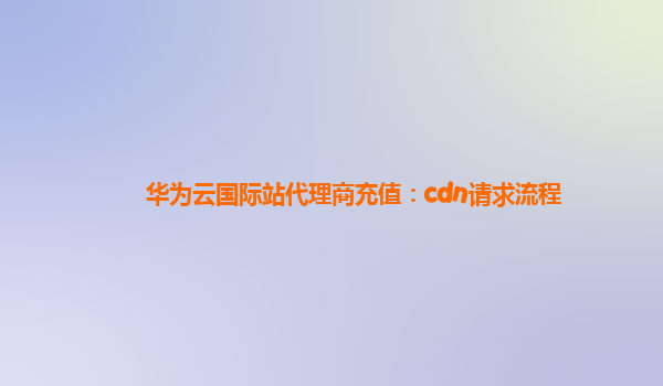 华为云国际站代理商充值：cdn请求流程