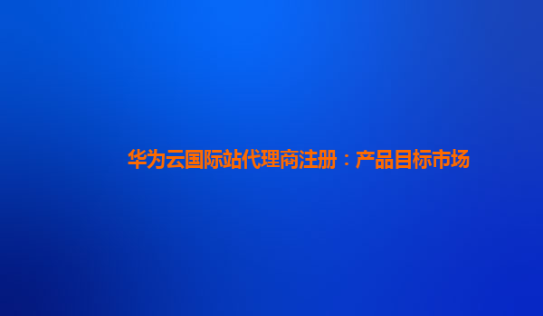 华为云国际站代理商注册：产品目标市场