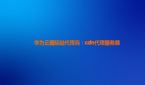 华为云国际站代理商：cdn代理服务器