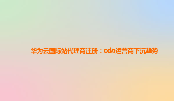 华为云国际站代理商注册：cdn运营商下沉趋势