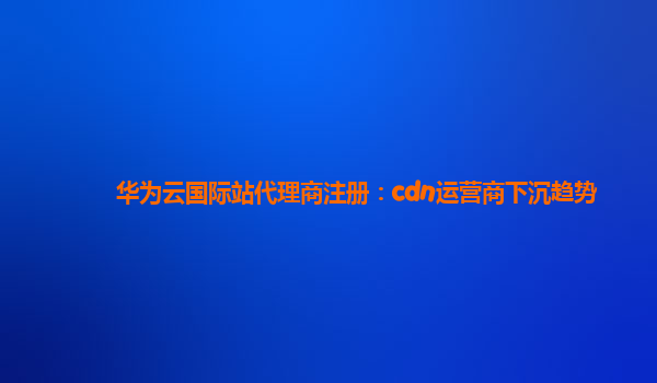 华为云国际站代理商注册：cdn运营商下沉趋势