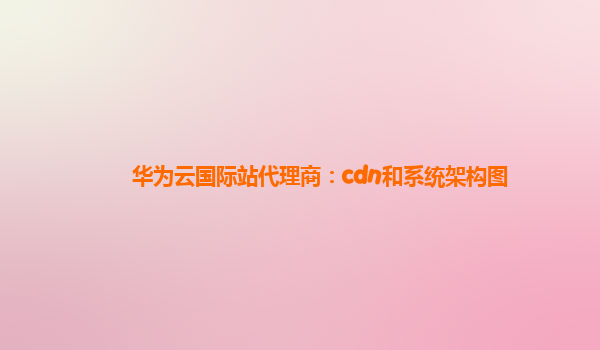 华为云国际站代理商：cdn和系统架构图