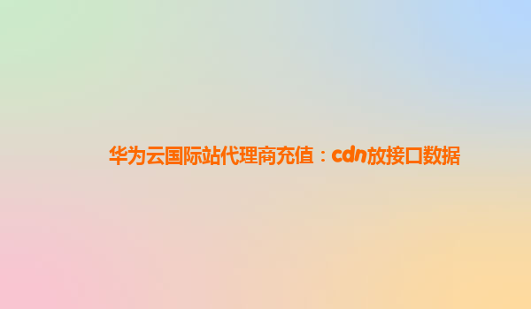 华为云国际站代理商充值：cdn放接口数据