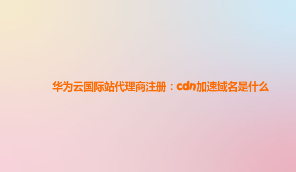 华为云国际站代理商注册：cdn加速域名是什么