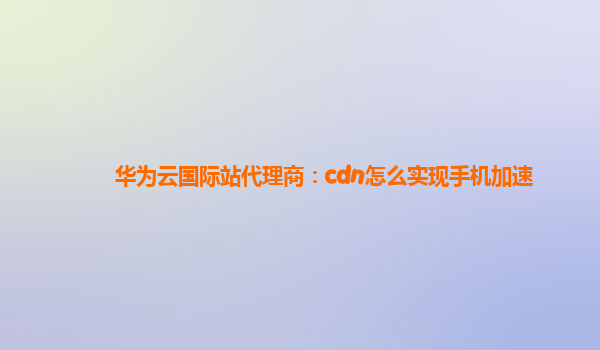 华为云国际站代理商：cdn怎么实现手机加速