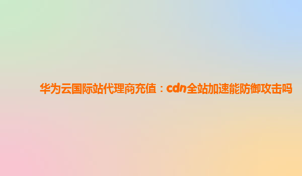 华为云国际站代理商充值：cdn全站加速能防御攻击吗