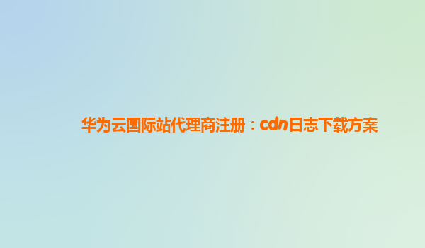 华为云国际站代理商注册：cdn日志下载方案